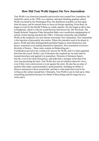 How Did Tom Wolfe Impact On New Journalism
Tom Wolfe is an American journalist and novelist who created New Journalism. He
started his career in the 1950 s as a reporter, and upon finishing graduate school
Wolfe was hired by the Washington Post. His disinterest in politics set him apart
from his peers, and he instead chose to focus on foreign reporting. From there, he
began to work for the Herald Tribune as a daily reporter. He also began to delve into
writingbooks, which is what he would become best known for. His first book, The
Kandy Kolored Tangerine Flake Streamline Baby was a nonfiction amalgamation of
articles written during and about the 1960 s. It became a bestseller and solidified
Wolfe as the conductor of a new literary movement, New Journalism. New Journalism
is the injection of personality into stories. Where the journalist used to be absent in
pieces, Wolfe and other distinguished journalists began to insert themselves into
pieces, sometimes even making themselves characters. New journalism involved a
diversity of literary... Show more content on Helpwriting.net ...
Unorthodoxy proved to be a catalyst for success for Wolfe, and it is what separated
him from the crowd. Wolfe s use of literature also inspired me, he took what he
learned elsewhere and applied it to journalism. Elements of literature feature
heavily, even in his short form pieces, and make him a stronger writer than if he
were just presenting the facts. Tom Wolfe also was not afraid to share his views,
even if they were controversial or went against the norm. He also has an array of
qualities that make a good journalist a good journalist, including an ability to
observe and perceive those around him, and that is what made him excel in his
writing on the culture around him. Ultimately, Tom Wolfe is one to look up to when
researching journalism because of a blend of these things and his longevity as a
writer and a
 