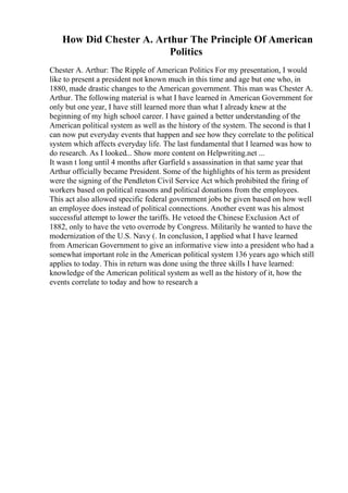 How Did Chester A. Arthur The Principle Of American
Politics
Chester A. Arthur: The Ripple of American Politics For my presentation, I would
like to present a president not known much in this time and age but one who, in
1880, made drastic changes to the American government. This man was Chester A.
Arthur. The following material is what I have learned in American Government for
only but one year, I have still learned more than what I already knew at the
beginning of my high school career. I have gained a better understanding of the
American political system as well as the history of the system. The second is that I
can now put everyday events that happen and see how they correlate to the political
system which affects everyday life. The last fundamental that I learned was how to
do research. As I looked... Show more content on Helpwriting.net ...
It wasn t long until 4 months after Garfield s assassination in that same year that
Arthur officially became President. Some of the highlights of his term as president
were the signing of the Pendleton Civil Service Act which prohibited the firing of
workers based on political reasons and political donations from the employees.
This act also allowed specific federal government jobs be given based on how well
an employee does instead of political connections. Another event was his almost
successful attempt to lower the tariffs. He vetoed the Chinese Exclusion Act of
1882, only to have the veto overrode by Congress. Militarily he wanted to have the
modernization of the U.S. Navy (. In conclusion, I applied what I have learned
from American Government to give an informative view into a president who had a
somewhat important role in the American political system 136 years ago which still
applies to today. This in return was done using the three skills I have learned:
knowledge of the American political system as well as the history of it, how the
events correlate to today and how to research a
 