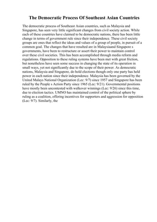The Democratic Process Of Southeast Asian Countries
The democratic process of Southeast Asian countries, such as Malaysia and
Singapore, has seen very little significant changes from civil society action. While
each of these countries have claimed to be democratic nations, there has been little
change in terms of government rule since their independence. These civil society
groups are ones that reflect the ideas and values of a group of people, in pursuit of a
common goal. The changes that have resulted are in Malaysiaand Singapore s
governments, have been to restructure or assert their power to maintain control
over these civil societies. This has been accomplished through media reform and
regulations. Opposition to these ruling systems have been met with great friction,
but nonetheless have seen some success in changing the state of its operation in
small ways, yet not significantly due to the scope of their power. As democratic
nations, Malaysia and Singapore, do hold elections though only one party has held
power in each nation since their independence. Malaysia has been governed by the
United Malays National Organization (Lec: 9/7) since 1957 and Singapore has been
ruled by the People s Action Party since 1965 (Lec: 9/21). Governmental positions
have mostly been uncontested with walkover winnings (Lec: 9/26) since this time,
due to election tactics. UMNO has maintained control of the political sphere by
ruling as a coalition, offering incentives for supporters and aggression for opposition
(Lec: 9/7). Similarly, the
 
