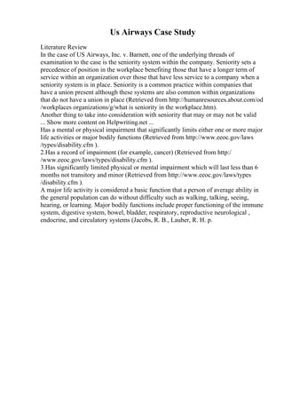 Us Airways Case Study
Literature Review
In the case of US Airways, Inc. v. Barnett, one of the underlying threads of
examination to the case is the seniority system within the company. Seniority sets a
precedence of position in the workplace benefiting those that have a longer term of
service within an organization over those that have less service to a company when a
seniority system is in place. Seniority is a common practice within companies that
have a union present although these systems are also common within organizations
that do not have a union in place (Retrieved from http://humanresources.about.com/od
/workplaces organizations/g/what is seniority in the workplace.htm).
Another thing to take into consideration with seniority that may or may not be valid
... Show more content on Helpwriting.net ...
Has a mental or physical impairment that significantly limits either one or more major
life activities or major bodily functions (Retrieved from http://www.eeoc.gov/laws
/types/disability.cfm ).
2.Has a record of impairment (for example, cancer) (Retrieved from http:/
/www.eeoc.gov/laws/types/disability.cfm ).
3.Has significantly limited physical or mental impairment which will last less than 6
months not transitory and minor (Retrieved from http://www.eeoc.gov/laws/types
/disability.cfm ).
A major life activity is considered a basic function that a person of average ability in
the general population can do without difficulty such as walking, talking, seeing,
hearing, or learning. Major bodily functions include proper functioning of the immune
system, digestive system, bowel, bladder, respiratory, reproductive neurological ,
endocrine, and circulatory systems (Jacobs, R. B., Lauber, R. H. p.
 