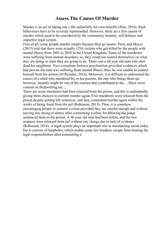 Assess The Causes Of Murder
Murder is an act of taking one s life unlawfully for own benefits (Pine, 2016). Such
behaviours have to be severely reprimanded. However, there are a few causes of
murder which need to be considered by the community insanity, self defence and
imperfect legal system.
First of all, some people murder simply because they go insane. Parry and Moyes
(2013) said that there were actually 1216 victims who got killed by the people with
mental illness from 2001 to 2010 in the United Kingdom. Some of the murderers
were suffering from mental disorders; so, they could not control themselves on what
they are doing or what they are going to do. There was a 60 year old man who shot
dead his neighbour. Two consultant forensic psychiatrists provided evidences which
had proven the man was suffering from mental illness; thus, he was unable to control
himself from his actions (O Riordan, 2016). Moreover, it is difficult to understand the
causes of a child who murdered his or her parents, the one who brings them up;
however, insanity might be one of the reasons that contributed to the ... Show more
content on Helpwriting.net ...
There are some murderers had been released from the prison, and this is undoubtedly
giving them chances to commit murder again. Five murderers were released from the
prison despite getting life sentences, and they committed murder again within the
weeks of being freed from the jail (Robinson, 2013). Then, it is somehow
encouraging people to commit a crime provided they are careful enough and without
leaving any strong evidence after committing a crime for allowing the judge
sentenced them to the prison. A 46 year old man had been killed, and the two
suspects were released from jail without any charge due to lack of evidence
(Robinson, 2016). A legal system plays an important role in maintaining social order,
but it consists of loopholes, which enable some law breakers escape from bearing the
legal responsibilities after committing a
 