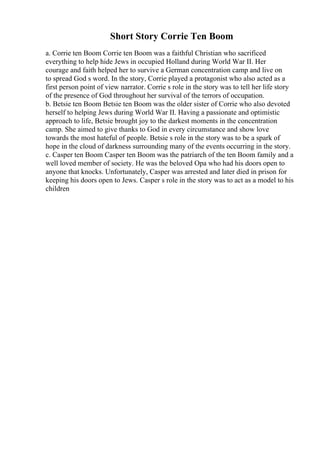 Short Story Corrie Ten Boom
a. Corrie ten Boom Corrie ten Boom was a faithful Christian who sacrificed
everything to help hide Jews in occupied Holland during World War II. Her
courage and faith helped her to survive a German concentration camp and live on
to spread God s word. In the story, Corrie played a protagonist who also acted as a
first person point of view narrator. Corrie s role in the story was to tell her life story
of the presence of God throughout her survival of the terrors of occupation.
b. Betsie ten Boom Betsie ten Boom was the older sister of Corrie who also devoted
herself to helping Jews during World War II. Having a passionate and optimistic
approach to life, Betsie brought joy to the darkest moments in the concentration
camp. She aimed to give thanks to God in every circumstance and show love
towards the most hateful of people. Betsie s role in the story was to be a spark of
hope in the cloud of darkness surrounding many of the events occurring in the story.
c. Casper ten Boom Casper ten Boom was the patriarch of the ten Boom family and a
well loved member of society. He was the beloved Opa who had his doors open to
anyone that knocks. Unfortunately, Casper was arrested and later died in prison for
keeping his doors open to Jews. Casper s role in the story was to act as a model to his
children
 