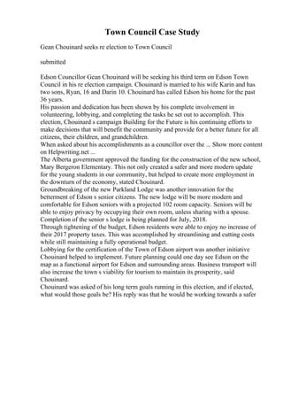 Town Council Case Study
Gean Chouinard seeks re election to Town Council
submitted
Edson Councillor Gean Chouinard will be seeking his third term on Edson Town
Council in his re election campaign. Chouinard is married to his wife Karin and has
two sons, Ryan, 16 and Darin 10. Chouinard has called Edson his home for the past
36 years.
His passion and dedication has been shown by his complete involvement in
volunteering, lobbying, and completing the tasks he set out to accomplish. This
election, Chouinard s campaign Building for the Future is his continuing efforts to
make decisions that will benefit the community and provide for a better future for all
citizens, their children, and grandchildren.
When asked about his accomplishments as a councillor over the ... Show more content
on Helpwriting.net ...
The Alberta government approved the funding for the construction of the new school,
Mary Bergeron Elementary. This not only created a safer and more modern update
for the young students in our community, but helped to create more employment in
the downturn of the economy, stated Chouinard.
Groundbreaking of the new Parkland Lodge was another innovation for the
betterment of Edson s senior citizens. The new lodge will be more modern and
comfortable for Edson seniors with a projected 102 room capacity. Seniors will be
able to enjoy privacy by occupying their own room, unless sharing with a spouse.
Completion of the senior s lodge is being planned for July, 2018.
Through tightening of the budget, Edson residents were able to enjoy no increase of
their 2017 property taxes. This was accomplished by streamlining and cutting costs
while still maintaining a fully operational budget.
Lobbying for the certification of the Town of Edson airport was another initiative
Chouinard helped to implement. Future planning could one day see Edson on the
map as a functional airport for Edson and surrounding areas. Business transport will
also increase the town s viability for tourism to maintain its prosperity, said
Chouinard.
Chouinard was asked of his long term goals running in this election, and if elected,
what would those goals be? His reply was that he would be working towards a safer
 