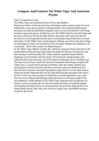 Compare And Contrast The White Tiger And American
Psycho
Unit 2, Comparative Essay
The White Tiger and American Psycho: Power and Madness
Being successful at work can give many advantages such as money, fame, but most
importantly, it give power, power to change people s lives and accomplish goals,
but power can lead an individual to madness and even force the him/her to do things
to keep or gain more power. In both the novel The White Tigerby Aravind Adiga and
the movie American Psycho by Mary Harron, the reader and viewer can observe
the story of a men being obsessed by power and transgressing modern laws to reach
their goals. In The White Tiger, the protagonist, Balram, was born in the poor village
of Laxmangarh in India. He considers his life miserable. Despite his intelligence, he
was forced ... Show more content on Helpwriting.net ...
In The White Tiger, Balram murders Mr. Ashok by slicing his throat, but prior to the
murder Balram had convince himself that his employers had too much money and
that stealing it would not affect Mr. Ashok, Balram employed many different
techniques to steal money from his master, from going to corrupt garages who
inflate the price and receiving a cut of the money to using the car as a freelance taxi.
The more he stole from Ashok, the more his resentment and feelings of against Mr.
Ashok grew, so much that he decides to kill him. After the murder, Balram was
feeling guilty of actions and felt sad about it, but the money he obtained from it
allowed him to become successful and quickly forgot about it, on the other hand in
American Psycho, Bateman kills not less than fifteen people throughout the movie,
his first victim was rich coworker, he killed him to get his apartment so he could
kill even more without risking being compromised, or to risk being caught in his
own apartment, unlike Blaram of The White Tiger, Bateman kills for pleasure, he
enjoys it and even accepts the fact that his actions are bad even tough the people
surrounding him think of him as a normal person I have all the characteristics of a
human being: blood, flesh, skin, hair; but not a single, clear, identifiable emotion,
except for greed and
 