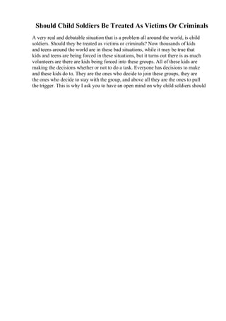 Should Child Soldiers Be Treated As Victims Or Criminals
A very real and debatable situation that is a problem all around the world, is child
soldiers. Should they be treated as victims or criminals? Now thousands of kids
and teens around the world are in these bad situations, while it may be true that
kids and teens are being forced in these situations, but it turns out there is as much
volunteers are there are kids being forced into these groups. All of these kids are
making the decisions whether or not to do a task. Everyone has decisions to make
and these kids do to. They are the ones who decide to join these groups, they are
the ones who decide to stay with the group, and above all they are the ones to pull
the trigger. This is why I ask you to have an open mind on why child soldiers should
 