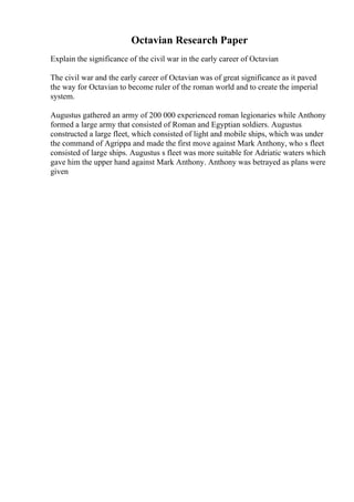 Octavian Research Paper
Explain the significance of the civil war in the early career of Octavian
The civil war and the early career of Octavian was of great significance as it paved
the way for Octavian to become ruler of the roman world and to create the imperial
system.
Augustus gathered an army of 200 000 experienced roman legionaries while Anthony
formed a large army that consisted of Roman and Egyptian soldiers. Augustus
constructed a large fleet, which consisted of light and mobile ships, which was under
the command of Agrippa and made the first move against Mark Anthony, who s fleet
consisted of large ships. Augustus s fleet was more suitable for Adriatic waters which
gave him the upper hand against Mark Anthony. Anthony was betrayed as plans were
given
 