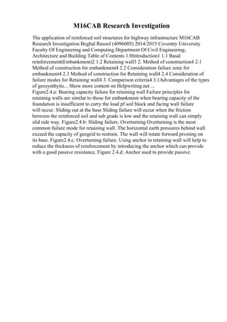 M16CAB Research Investigation
The application of reinforced soil structures for highway infrastructure M16CAB
Research Investigation Beghal Rasool (4096005) 2014/2015 Coventry University
Faculty Of Engineering and Computing Department Of Civil Engineering,
Architecture and Building Table of Contents 1.0Introduction1 1.1 Basal
reinforcement(Embankment)2 1.2 Retaining wall3 2. Method of construction4 2.1
Method of construction for embankment4 2.2 Consideration failure zone for
embankment4 2.3 Method of construction for Retaining wall4 2.4 Consideration of
failure modes for Retaining wall4 3. Comparison criteria4 3.1Advantages of the types
of geosynthytic... Show more content on Helpwriting.net ...
Figure2.4.a: Bearing capacity failure for retaining wall Failure principles for
retaining walls are similar to those for embankment when bearing capacity of the
foundation is insufficient to carry the load pf soil block and facing wall failure
will occur. Sliding out at the base Sliding failure will occur when the friction
between the reinforced soil and sub grade is low and the retaining wall can simply
slid side way. Figure2.4.b: Sliding failure. Overturning Overturning is the most
common failure mode for retaining wall. The horizontal earth pressures behind wall
exceed the capacity of geogrid to restrain. The wall will rotate forward pivoting on
its base. Figure2.4.c: Overturning failure. Using anchor in retaining wall will help to
reduce the thickness of reinforcement by introducing the anchor which can provide
with a good passive resistance. Figure 2.4.d: Anchor used to provide passive
 