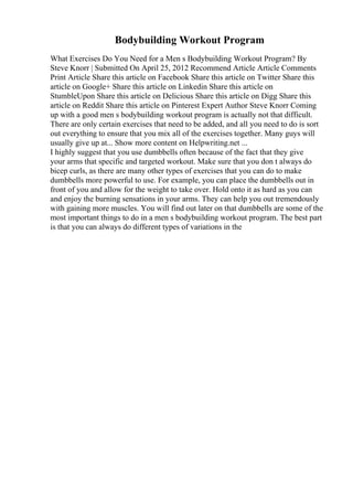 Bodybuilding Workout Program
What Exercises Do You Need for a Men s Bodybuilding Workout Program? By
Steve Knorr | Submitted On April 25, 2012 Recommend Article Article Comments
Print Article Share this article on Facebook Share this article on Twitter Share this
article on Google+ Share this article on Linkedin Share this article on
StumbleUpon Share this article on Delicious Share this article on Digg Share this
article on Reddit Share this article on Pinterest Expert Author Steve Knorr Coming
up with a good men s bodybuilding workout program is actually not that difficult.
There are only certain exercises that need to be added, and all you need to do is sort
out everything to ensure that you mix all of the exercises together. Many guys will
usually give up at... Show more content on Helpwriting.net ...
I highly suggest that you use dumbbells often because of the fact that they give
your arms that specific and targeted workout. Make sure that you don t always do
bicep curls, as there are many other types of exercises that you can do to make
dumbbells more powerful to use. For example, you can place the dumbbells out in
front of you and allow for the weight to take over. Hold onto it as hard as you can
and enjoy the burning sensations in your arms. They can help you out tremendously
with gaining more muscles. You will find out later on that dumbbells are some of the
most important things to do in a men s bodybuilding workout program. The best part
is that you can always do different types of variations in the
 