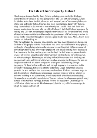 The Life of Charlemagne by Einhard
Charlemagne is described by Janet Nelson as being a role model for Einhard.
Einhard himself writes in the first paragraph of The Life of Charlemagne, After I
decided to write about the life, character and no small part of the accomplishments
of my lord and foster father, Charles, that most excellent and deservedly famous
king, I determined to do so with as much brevity as I could. I feel that these are
sincere words about the man who cared for Einhard. I feel that Einhard s purpose for
writing The Life of Charlemagneis to praise the works of his foster father and create
a historical document that would describe the great deeds of Charlemagne so that he
would not be forgotten throughout time as a great leader and man. After... Show more
content on Helpwriting.net ...
After he had taken the imperial title, since he saw that many things were lacking in
the laws of his people (for the Franks have two laws, very different in many places),
he thought of supplying what was lacking and reconciling their differences and of
correcting what was bad or wrongly expressed. But he did nothing more than add a
few chapters to the law, and they were unfinished. He did, however, order that the
laws of all peoples under his rule which were not written should be written down.
He also encouraged Romanesque building and architecture and was studying the
languages of Latin and Greek which were spoken amongst the Romans. He was not
simply content with his native tongue but even spent time learning foreign
languages. Of these he learned Latin well enough to pray in it as much as in his
own native language, but he was able to understand Greek better than he could
speak it. He was so fluent that he even seemed verbose. Einhard continues to go on
and describe how Charlemagne encouraged studious behavior and his attempt to
preserve learning in his community, which very much emulates Roman society.
However he was not solely emulative of Roman cultural, he also encompassed many
aspects of his German heritage. Einhard follows the account of Charlemagne s
codification of the laws with, He also ordered that the very old German songs, in
which the deeds and wars of
 