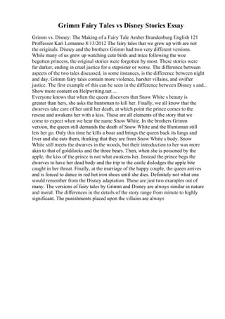 Grimm Fairy Tales vs Disney Stories Essay
Grimm vs. Disney: The Making of a Fairy Tale Amber Brandenburg English 121
Proffessor Kari Lomanno 8/13/2012 The fairy tales that we grew up with are not
the originals. Disney and the brothers Grimm had two very different versions.
While many of us grew up watching cute birds and mice following the woe
begotten princess, the original stories were forgotten by most. These stories were
far darker, ending in cruel justice for a stepsister or worse. The difference between
aspects of the two tales discussed, in some instances, is the difference between night
and day. Grimm fairy tales contain more violence, harsher villains, and swifter
justice. The first example of this can be seen in the difference between Disney s and...
Show more content on Helpwriting.net ...
Everyone knows that when the queen discovers that Snow White s beauty is
greater than hers, she asks the huntsman to kill her. Finally, we all know that the
dwarves take care of her until her death, at which point the prince comes to the
rescue and awakens her with a kiss. These are all elements of the story that we
come to expect when we hear the name Snow White. In the brothers Grimm
version, the queen still demands the death of Snow White and the Huntsman still
lets her go. Only this time he kills a boar and brings the queen back its lungs and
liver and she eats them, thinking that they are from Snow White s body. Snow
White still meets the dwarves in the woods, but their introduction to her was more
akin to that of goldilocks and the three bears. Then, when she is poisoned by the
apple, the kiss of the prince is not what awakens her. Instead the prince begs the
dwarves to have her dead body and the trip to the castle dislodges the apple bite
caught in her throat. Finally, at the marriage of the happy couple, the queen arrives
and is forced to dance in red hot iron shoes until she dies. Definitely not what one
would remember from the Disney adaptation. These are just two examples out of
many. The versions of fairy tales by Grimm and Disney are always similar in nature
and moral. The differences in the details of the story range from minute to highly
significant. The punishments placed upon the villains are always
 
