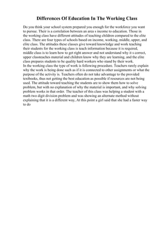 Differences Of Education In The Working Class
Do you think your school system prepared you enough for the workforce you want
to pursue. Their is a correlation between an area s income to education. Those in
the working class have different attitudes of teaching children compared to the elite
class. There are four types of schools based on income, working, middle, upper, and
elite class. The attitudes these classes give toward knowledge and work teaching
their students for the working class is teach information because it is required,
middle class is to learn how to get right answer and not understand why it s correct,
upper classteaches material and children know why they are learning, and the elite
class prepares students to be quality hard workers who stand by their work.
In the working class the type of work is following procedure. Teachers rarely explain
why the work is being done such as if it is connected to other assignments or what the
purpose of the activity is. Teachers often do not take advantage to the provided
textbooks, thus not getting the best education as possible if resources are not being
used. The attitude toward teaching the students are to show them how to solve
problem, but with no explanation of why the material is important, and why solving
problem works in that order. The teacher of this class was helping a student with a
math two digit division problem and was showing an alternate method without
explaining that it is a different way, At this point a girl said that she had a faster way
to do
 