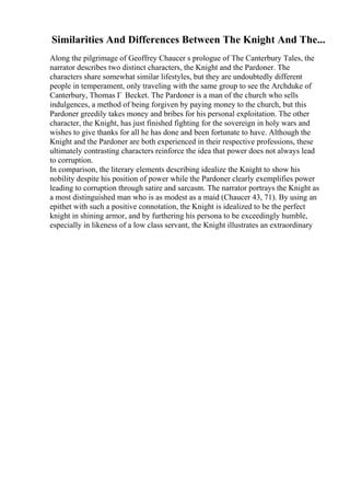 Similarities And Differences Between The Knight And The...
Along the pilgrimage of Geoffrey Chaucer s prologue of The Canterbury Tales, the
narrator describes two distinct characters, the Knight and the Pardoner. The
characters share somewhat similar lifestyles, but they are undoubtedly different
people in temperament, only traveling with the same group to see the Archduke of
Canterbury, Thomas Г Becket. The Pardoner is a man of the church who sells
indulgences, a method of being forgiven by paying money to the church, but this
Pardoner greedily takes money and bribes for his personal exploitation. The other
character, the Knight, has just finished fighting for the sovereign in holy wars and
wishes to give thanks for all he has done and been fortunate to have. Although the
Knight and the Pardoner are both experienced in their respective professions, these
ultimately contrasting characters reinforce the idea that power does not always lead
to corruption.
In comparison, the literary elements describing idealize the Knight to show his
nobility despite his position of power while the Pardoner clearly exemplifies power
leading to corruption through satire and sarcasm. The narrator portrays the Knight as
a most distinguished man who is as modest as a maid (Chaucer 43, 71). By using an
epithet with such a positive connotation, the Knight is idealized to be the perfect
knight in shining armor, and by furthering his persona to be exceedingly humble,
especially in likeness of a low class servant, the Knight illustrates an extraordinary
 