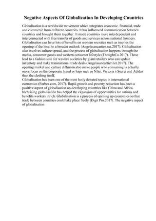 Negative Aspects Of Globalization In Developing Countries
Globalisation is a worldwide movement which integrates economic, financial, trade
and commerce from different countries. It has influenced communication between
countries and brought them together. It made countries more interdependent and
interconnected with free transfer of goods and services across national frontiers.
Globalisation can have lots of benefits on western societies such as implies the
opening of the local to a broader outlook (Angelasancartier.net.2017). Globalisation
also involves culture spread, and the process of globalisation happens through the
media, consumer goods and western consumer lifestyle (ThoughtCo.2017). These
lead to a fashion sold for western societies by giant retailers who can update
inventory and make transnational trade deals (Angelasancartier.net.2017). The
opening market and culture diffusion also make people who consuming is actually
more focus on the corporate brand or logo such as Nike, Victoria s Secret and Adidas
than the clothing itself.
Globalisation has been one of the most hotly debated topics in international
economics (Forbes.com, 2017). Rapid growth and poverty reduction has been a
positive aspect of globalisation on developing countries like China and Africa.
Increasing globalisation has helped the expansion of opportunities for nations and
benefits workers inrich. Globalisation is a process of opening up economics so that
trade between countries could take place freely (Digit Pro.2017). The negative aspect
of globalisation
 