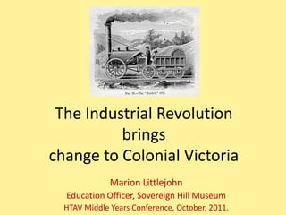 The Industrial Revolution
          brings
change to Colonial Victoria
              Marion Littlejohn
  Education Officer, Sovereign Hill Museum
  HTAV Middle Years Conference, October, 2011.
 
