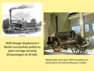 1829 George Stephenson’s
Rocket successfully pulled an
   open carriage carrying
  30 passengers at 45 kph.
                                Rocket (with some post 1829 innovations) as
                                preserved in the Science Museum, London.
 