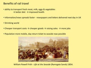 Benefits of rail travel
• ability to transport fresh meat, milk, eggs & vegetables
            → better diet → improved health

• Information/news spreads faster - newspapers and letters delivered next day in UK

• Shrinking world

• Cheaper transport costs → cheaper goods → raising sales → more jobs

• Population more mobile, day return ticket to seaside now possible




           William Powell Frith - Life at the Seaside (Ramsgate Sands) 1854.
 