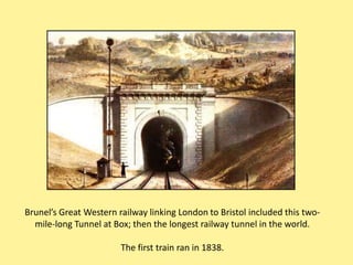 Brunel’s Great Western railway linking London to Bristol included this two-
  mile-long Tunnel at Box; then the longest railway tunnel in the world.

                        The first train ran in 1838.
 