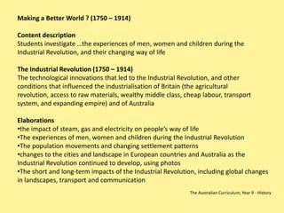 Making a Better World ? (1750 – 1914)

Content description
Students investigate …the experiences of men, women and children during the
Industrial Revolution, and their changing way of life

The Industrial Revolution (1750 – 1914)
The technological innovations that led to the Industrial Revolution, and other
conditions that influenced the industrialisation of Britain (the agricultural
revolution, access to raw materials, wealthy middle class, cheap labour, transport
system, and expanding empire) and of Australia

Elaborations
•the impact of steam, gas and electricity on people’s way of life
•The experiences of men, women and children during the Industrial Revolution
•The population movements and changing settlement patterns
•changes to the cities and landscape in European countries and Australia as the
Industrial Revolution continued to develop, using photos
•The short and long-term impacts of the Industrial Revolution, including global changes
in landscapes, transport and communication
                                                            The Australian Curriculum; Year 9 - History
 