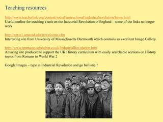 Teaching resources
http://www.teacherlink.org/content/social/instructional/industrialrevolution/home.html
Useful outline for teaching a unit on the Industrial Revolution in England – some of the links no longer
work

http://www1.umassd.edu/ir/welcome.cfm
Interesting site from University of Massachusetts Dartmouth which contains an excellent Image Gallery

http://www.spartacus.schoolnet.co.uk/IndustrialRevolution.htm
Amazing site produced to support the UK History curriculum with easily searchable sections on History
topics from Romans to World War 2

Google Images – type in Industrial Revolution and go ballistic!!
 