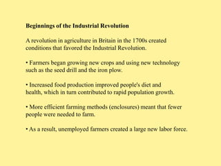 Beginnings of the Industrial Revolution

A revolution in agriculture in Britain in the 1700s created
conditions that favored the Industrial Revolution.

• Farmers began growing new crops and using new technology
such as the seed drill and the iron plow.

• Increased food production improved people's diet and
health, which in turn contributed to rapid population growth.

• More efficient farming methods (enclosures) meant that fewer
people were needed to farm.

• As a result, unemployed farmers created a large new labor force.
 