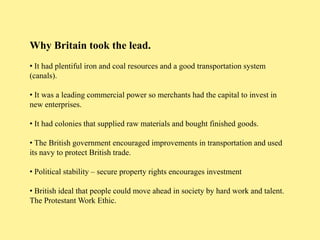 Why Britain took the lead.
• It had plentiful iron and coal resources and a good transportation system
(canals).

• It was a leading commercial power so merchants had the capital to invest in
new enterprises.

• It had colonies that supplied raw materials and bought finished goods.

• The British government encouraged improvements in transportation and used
its navy to protect British trade.

• Political stability – secure property rights encourages investment

• British ideal that people could move ahead in society by hard work and talent.
The Protestant Work Ethic.
 