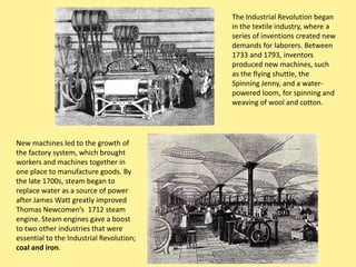 The Industrial Revolution began
                                          in the textile industry, where a
                                          series of inventions created new
                                          demands for laborers. Between
                                          1733 and 1793, inventors
                                          produced new machines, such
                                          as the flying shuttle, the
                                          Spinning Jenny, and a water-
                                          powered loom, for spinning and
                                          weaving of wool and cotton.




New machines led to the growth of
the factory system, which brought
workers and machines together in
one place to manufacture goods. By
the late 1700s, steam began to
replace water as a source of power
after James Watt greatly improved
Thomas Newcomen’s 1712 steam
engine. Steam engines gave a boost
to two other industries that were
essential to the Industrial Revolution;
coal and iron.
 