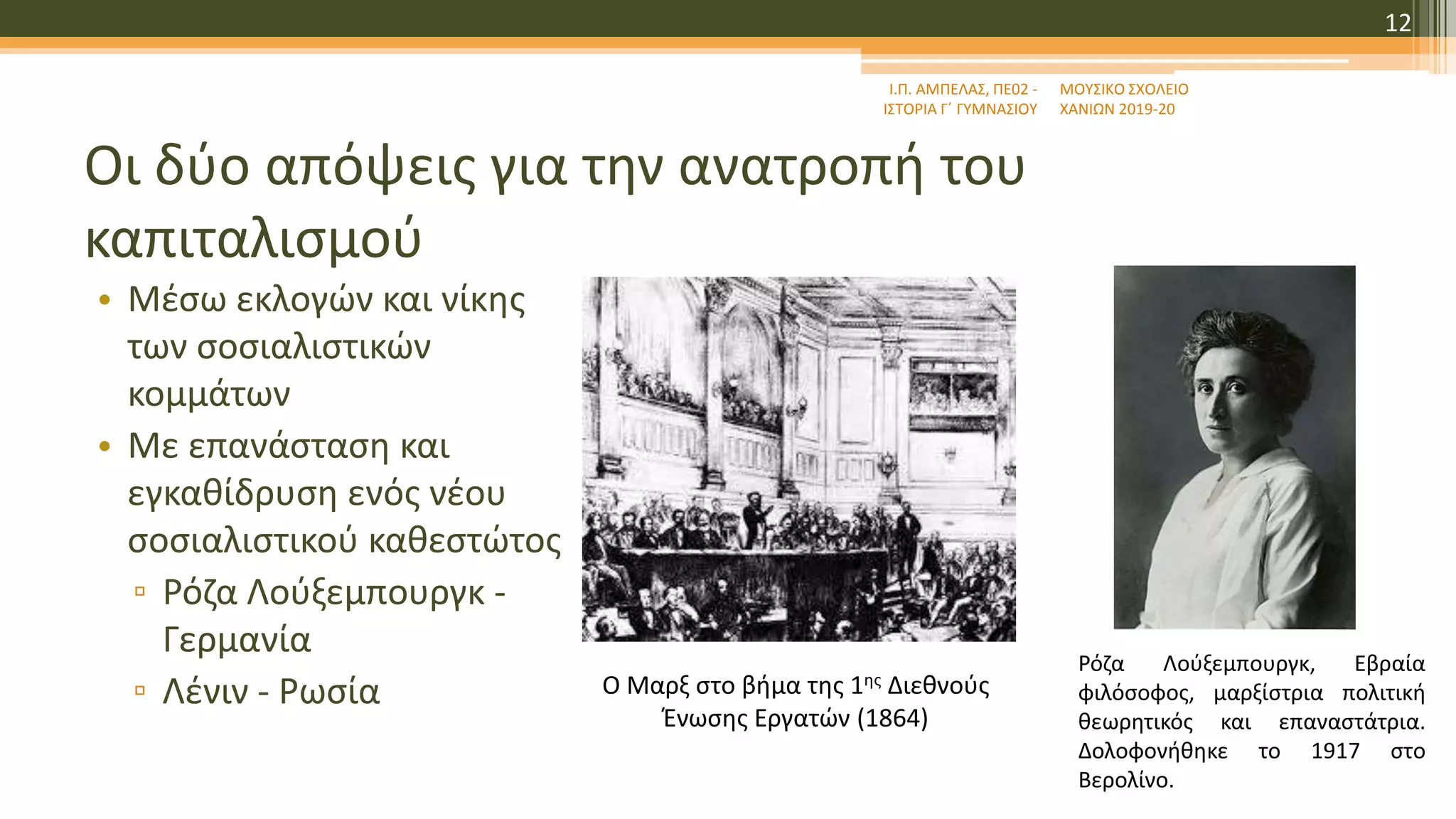 Οι δύο απόψεις για την ανατροπή του
καπιταλισμού
• Μέσω εκλογών και νίκης
των σοσιαλιστικών
κομμάτων
• Με επανάσταση και
εγκαθίδρυση ενός νέου
σοσιαλιστικού καθεστώτος
▫ Ρόζα Λούξεμπουργκ -
Γερμανία
▫ Λένιν - Ρωσία
Ι.Π. ΑΜΠΕΛΑΣ, ΠΕ02 -
ΙΣΤΟΡΙΑ Γ΄ ΓΥΜΝΑΣΙΟΥ
ΜΟΥΣΙΚΟ ΣΧΟΛΕΙΟ
ΧΑΝΙΩΝ 2019-20
12
Ο Μαρξ στο βήμα της 1ης Διεθνούς
Ένωσης Εργατών (1864)
Ρόζα Λούξεμπουργκ, Εβραία
φιλόσοφος, μαρξίστρια πολιτική
θεωρητικός και επαναστάτρια.
Δολοφονήθηκε το 1917 στο
Βερολίνο.
 