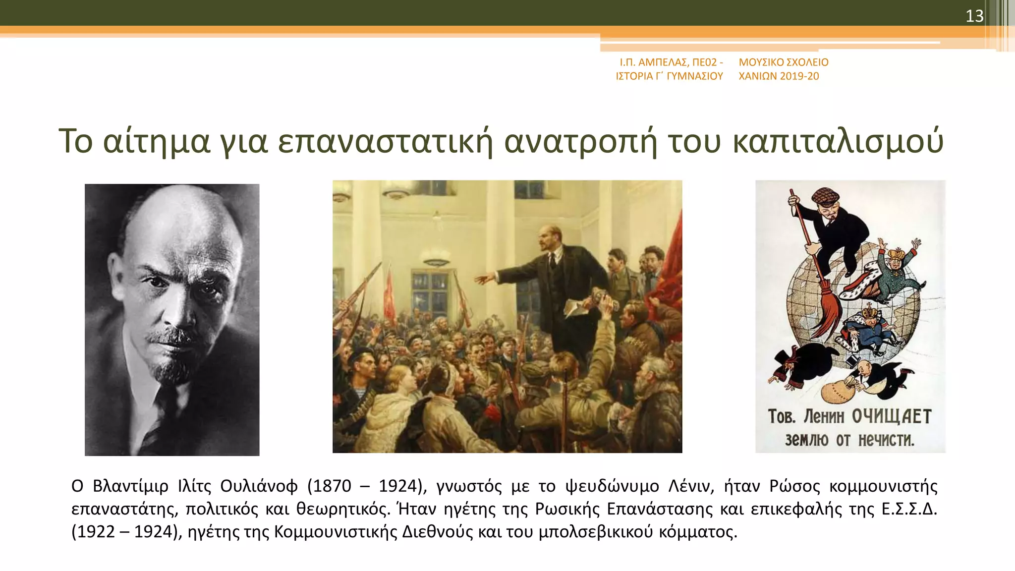 Το αίτημα για επαναστατική ανατροπή του καπιταλισμού
Ι.Π. ΑΜΠΕΛΑΣ, ΠΕ02 -
ΙΣΤΟΡΙΑ Γ΄ ΓΥΜΝΑΣΙΟΥ
ΜΟΥΣΙΚΟ ΣΧΟΛΕΙΟ
ΧΑΝΙΩΝ 2019-20
13
Ο Βλαντίμιρ Ιλίτς Ουλιάνοφ (1870 – 1924), γνωστός με το ψευδώνυμο Λένιν, ήταν Ρώσος κομμουνιστής
επαναστάτης, πολιτικός και θεωρητικός. Ήταν ηγέτης της Ρωσικής Επανάστασης και επικεφαλής της Ε.Σ.Σ.Δ.
(1922 – 1924), ηγέτης της Κομμουνιστικής Διεθνούς και του μπολσεβικικού κόμματος.
 