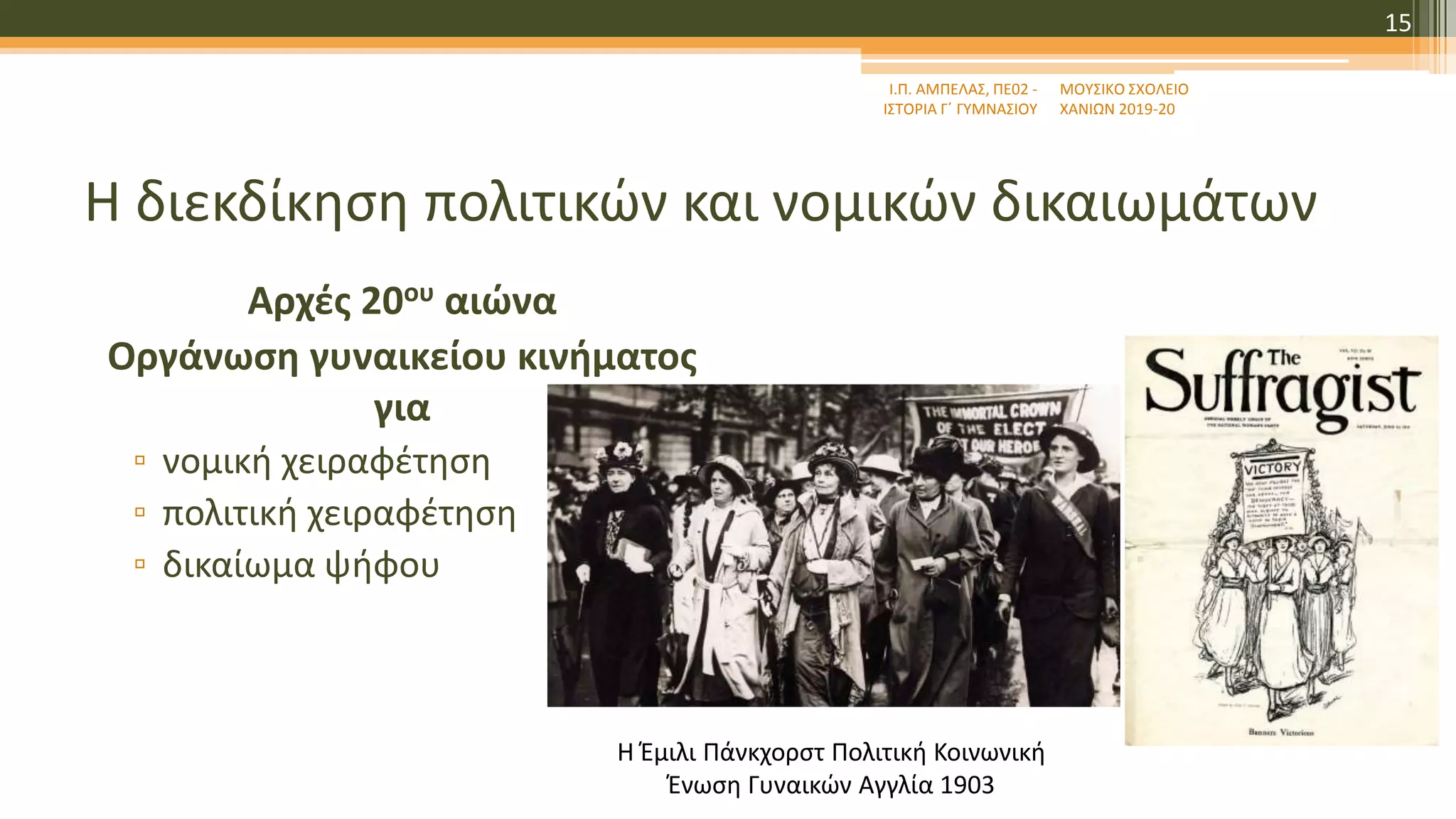 Η διεκδίκηση πολιτικών και νομικών δικαιωμάτων
Αρχές 20ου αιώνα
Οργάνωση γυναικείου κινήματος
για
▫ νομική χειραφέτηση
▫ πολιτική χειραφέτηση
▫ δικαίωμα ψήφου
Ι.Π. ΑΜΠΕΛΑΣ, ΠΕ02 -
ΙΣΤΟΡΙΑ Γ΄ ΓΥΜΝΑΣΙΟΥ
ΜΟΥΣΙΚΟ ΣΧΟΛΕΙΟ
ΧΑΝΙΩΝ 2019-20
15
Η Έμιλι Πάνκχορστ Πολιτική Κοινωνική
Ένωση Γυναικών Αγγλία 1903
 