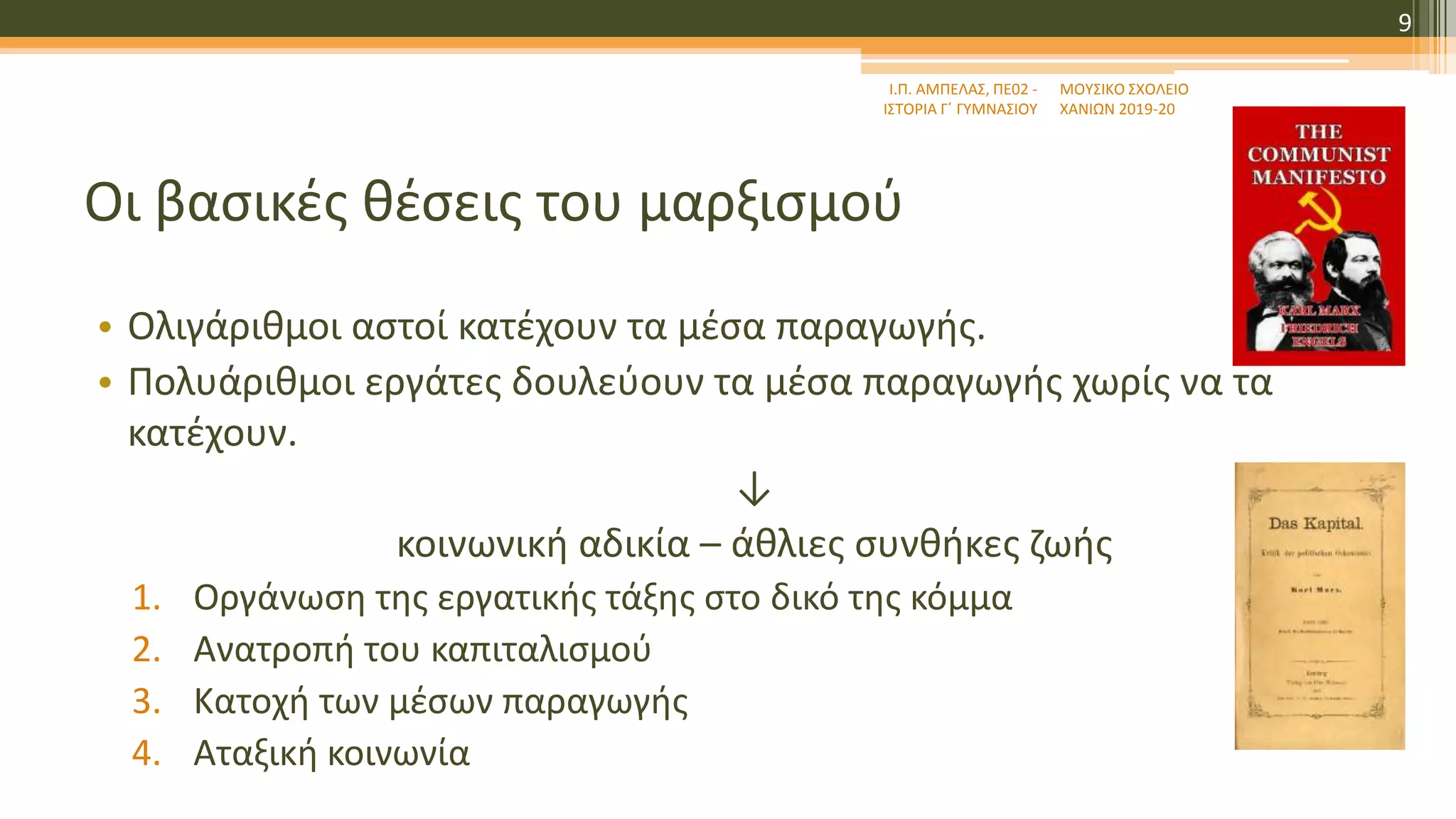 Οι βασικές θέσεις του μαρξισμού
• Ολιγάριθμοι αστοί κατέχουν τα μέσα παραγωγής.
• Πολυάριθμοι εργάτες δουλεύουν τα μέσα παραγωγής χωρίς να τα
κατέχουν.
↓
κοινωνική αδικία – άθλιες συνθήκες ζωής
1. Οργάνωση της εργατικής τάξης στο δικό της κόμμα
2. Ανατροπή του καπιταλισμού
3. Κατοχή των μέσων παραγωγής
4. Αταξική κοινωνία
ΜΟΥΣΙΚΟ ΣΧΟΛΕΙΟ
ΧΑΝΙΩΝ 2019-20
Ι.Π. ΑΜΠΕΛΑΣ, ΠΕ02 -
ΙΣΤΟΡΙΑ Γ΄ ΓΥΜΝΑΣΙΟΥ
9
 