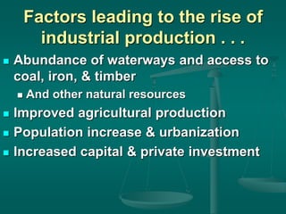 Factors leading to the rise of
industrial production . . .
 Abundance of waterways and access to
coal, iron, & timber
 And other natural resources
 Improved agricultural production
 Population increase & urbanization
 Increased capital & private investment
 