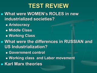 TEST REVIEW
 What were WOMEN’s ROLES in new
industrialized societies?
 Aristocracy
 Middle Class
 Working Class
 What were the differences in RUSSIAN and
US Industrialization?
 Government control
 Working class and Labor movement
 Karl Marx theories
 
