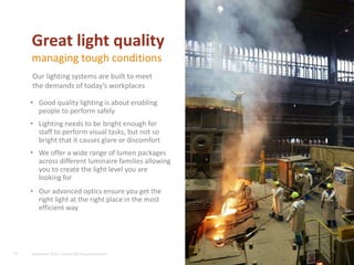 • Good quality lighting is about enabling
people to perform safely
• Lighting needs to be bright enough for
staff to perform visual tasks, but not so
bright that it causes glare or discomfort
• We offer a wide range of lumen packages
across different luminaire families allowing
you to create the light level you are
looking for
• Our advanced optics ensure you get the
right light at the right place in the most
efficient way
16
Great light quality
managing tough conditions
Our lighting systems are built to meet
the demands of today’s workplaces
September 2015, Industry lighting presentation
 