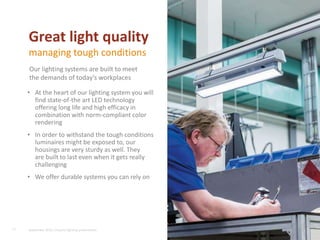 • At the heart of our lighting system you will
find state-of-the art LED technology
offering long life and high efficacy in
combination with norm-compliant color
rendering
• In order to withstand the tough conditions
luminaires might be exposed to, our
housings are very sturdy as well. They
are built to last even when it gets really
challenging
• We offer durable systems you can rely on
17
Great light quality
managing tough conditions
Our lighting systems are built to meet
the demands of today’s workplaces
September 2015, Industry lighting presentation
 