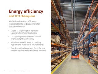 • Digital LED lighting has replaced
traditional inefficient solutions
• LED lighting combined with controls
improves lighting efficiency
• We champion efficiency in trunking,
highbay and waterproof environments
• Our GreenWarehouse and GreenParking
systems set the standard for the industry
18
Energy efficiency
and TCO champions
We believe in energy efficiency,
long reliable life and reducing total
cost of ownership
September 2015, Industry lighting presentation
 