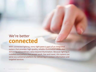 With connected lighting, every light point is part of an integrated
system that provides high-quality, reliable illumination while also
delivering extraordinary value beyond illumination. Because lighting is
installed everywhere that people work, live and travel, this system can
serve as a universal platform for delivering in-context information and
targeted services.
We’re better
connected
19 September 2015, Industry lighting presentation
 