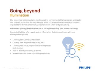 Going beyond
Illumination
Our connected lighting systems create adaptive environments that can sense, anticipate,
and respond to the specific and changing needs of the people who use them, enabling
unprecedented levels of comfort, personalization, safety and productivity.
Connected lighting offers illumination of the highest quality, plus proven reliability.
Connected lighting offers a pathway of information that communicates with your
management systems
• Enabling easy (remote) interaction
• Creating new insights based on big data
• Enabling new value propositions around process
optimization
• Acts as indoor positioning platform
• And offers future proof expansion possibilities
20 September 2015, Industry lighting presentation
 