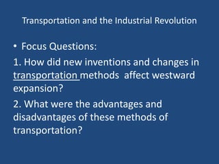 Transportation and the Industrial Revolution
• Focus Questions:
1. How did new inventions and changes in
transportation methods affect westward
expansion?
2. What were the advantages and
disadvantages of these methods of
transportation?
 