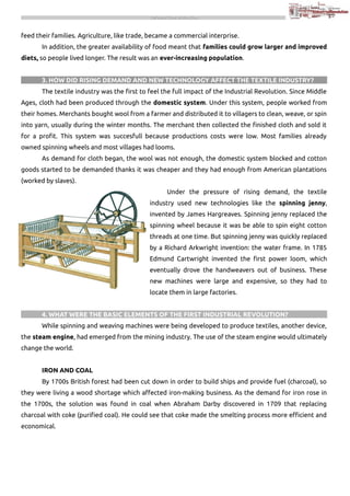 THE INDUSTRIAL REVOLUTION

feed their families. Agriculture, like trade, became a commercial interprise.
In addition, the greater availability of food meant that families could grow larger and improved
diets, so people lived longer. The result was an ever-increasing population.
3. HOW DID RISING DEMAND AND NEW TECHNOLOGY AFFECT THE TEXTILE INDUSTRY?
The textile industry was the first to feel the full impact of the Industrial Revolution. Since Middle
Ages, cloth had been produced through the domestic system. Under this system, people worked from
their homes. Merchants bought wool from a farmer and distributed it to villagers to clean, weave, or spin
into yarn, usually during the winter months. The merchant then collected the finished cloth and sold it
for a profit. This system was succesfull because productions costs were low. Most families already
owned spinning wheels and most villages had looms.
As demand for cloth began, the wool was not enough, the domestic system blocked and cotton
goods started to be demanded thanks it was cheaper and they had enough from American plantations
(worked by slaves).
Under the pressure of rising demand, the textile
industry used new technologies like the spinning jenny,
invented by James Hargreaves. Spinning jenny replaced the
spinning wheel because it was be able to spin eight cotton
threads at one time. But spinning jenny was quickly replaced
by a Richard Arkwright invention: the water frame. In 1785
Edmund Cartwright invented the first power loom, which
eventually drove the handweavers out of business. These
new machines were large and expensive, so they had to
locate them in large factories.
4. WHAT WERE THE BASIC ELEMENTS OF THE FIRST INDUSTRIAL REVOLUTION?
While spinning and weaving machines were being developed to produce textiles, another device,
the steam engine, had emerged from the mining industry. The use of the steam engine would ultimately
change the world.
IRON AND COAL
By 1700s British forest had been cut down in order to build ships and provide fuel (charcoal), so
they were living a wood shortage which affected iron-making business. As the demand for iron rose in
the 1700s, the solution was found in coal when Abraham Darby discovered in 1709 that replacing
charcoal with coke (purified coal). He could see that coke made the smelting process more efficient and
economical.

 