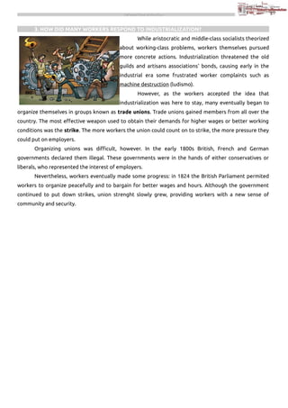 THE INDUSTRIAL REVOLUTION

3. HOW DID MANY WORKERS RESPOND TO INDUSTRIALIZATION?
While aristocratic and middle-class socialists theorized
about working-class problems, workers themselves pursued
more concrete actions. Industrialization threatened the old
guilds and artisans associations' bonds, causing early in the
industrial era some frustrated worker complaints such as
machine destruction (ludismo).
However, as the workers accepted the idea that
industrialization was here to stay, many eventually began to
organize themselves in groups known as trade unions. Trade unions gained members from all over the
country. The most effective weapon used to obtain their demands for higher wages or better working
conditions was the strike. The more workers the union could count on to strike, the more pressure they
could put on employers.
Organizing unions was difficult, however. In the early 1800s British, French and German
governments declared them illegal. These governments were in the hands of either conservatives or
liberals, who represented the interest of employers.
Nevertheless, workers eventually made some progress: in 1824 the British Parliament permited
workers to organize peacefully and to bargain for better wages and hours. Although the government
continued to put down strikes, union strenght slowly grew, providing workers with a new sense of
community and security.

 