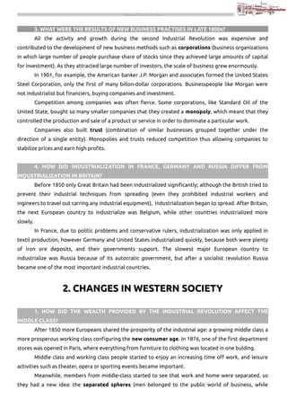 THE INDUSTRIAL REVOLUTION

3. WHAT WERE THE RESULTS OF NEW BUSINESS PRACTISES IN LATE 1800s?
All the activity and growth during the second Industrial Revolution was expensive and
contributed to the development of new business methods such as corporations (business organizations
in which large number of people purchase share of stocks since they achieved large amounts of capital
for investment). As they attracted large number of investors, the scale of business grew enormously.
In 1901, for example, the American banker J.P. Morgan and associates formed the United States
Steel Corporation, only the first of many billon-dollar corporations. Businesspeople like Morgan were
not industrialist but financiers, buying companies and investment.
Competition among companies was often fierce. Some corporations, like Standard Oil of the
United State, bought so many smaller companies that they created a monopoly, which meant that they
controlled the production and sale of a product or service in order to dominate a particular work.
Companies also built trust (combination of similar businesses grouped together under the
direction of a single entity). Monopolies and trusts reduced competition thus allowing companies to
stabilize prices and earn high profits.
4. HOW DID INDUSTRIALIZATION IN FRANCE, GERMANY AND RUSSIA DIFFER FROM
INDUSTRIALIZATION IN BRITAIN?
Before 1850 only Great Britain had been industrialized significantly; although the British tried to
prevent their industrial techniques from spreading (even they prohibited industrial workers and
ingineers to travel out carring any industrial equipment), industrialization began to spread. After Britain,
the next European country to industrialize was Belgium, while other countries industrialized more
slowly.
In France, due to politic problems and conservative rulers, industrialization was only applied in
textil production, however Germany and United States industrialized quickly, because both were plenty
of iron ore deposits, and their governments support. The slowest major European country to
industrialize was Russia because of its autocratic government, but after a socialist revolution Russia
became one of the most important industrial countries.

2. CHANGES IN WESTERN SOCIETY
1. HOW DID THE WEALTH PROVIDED BY THE INDUSTRIAL REVOLUTION AFFECT THE
MIDDLE CLASS?
After 1850 more Europeans shared the prosperity of the industrial age: a growing middle class a
more prosperous working class configuring the new consumer age. In 1876, one of the first department
stores was opened in Paris, where everything from furniture to clothing was located in one bulding.
Middle class and working class people started to enjoy an increasing time off work, and leisure
activities such as theater, opera or sporting events became important.
Meanwhile, members from middle-class started to see that work and home were separated, so
they had a new idea: the separated spheres (men belonged to the public world of business, while

 