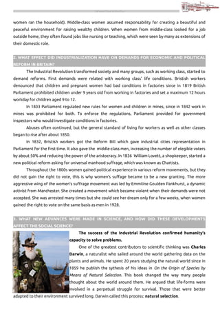 THE INDUSTRIAL REVOLUTION

women ran the household). Middle-class women assumed responsability for creating a beautiful and
peaceful environment for raising wealthy children. When women from middle-class looked for a job
outside home, they often found jobs like nursing or teaching, which were seen by many as extensions of
their domestic role.
2. WHAT EFFECT DID INDUSTRIALIZATION HAVE ON DEMANDS FOR ECONOMIC AND POLITICAL
REFORM IN BRITAIN?
The Industrial Revolution transformed society and many groups, such as working class, started to
demand reforms. First demands were related with working class' life conditions. Bristish workers
denounced that children and pregnant women had bad conditions in factories since in 1819 British
Parliament prohibited children under 9 years old from working in factories and set a maximum 12 hours
workday for children aged 9 to 12.
In 1833 Parliament regulated new rules for women and children in mines, since in 1842 work in
mines was prohibited for both. To enforce the regulations, Parliament provided for government
inspectors who would investigate conditions in factories.
Abuses often continued, but the general standard of living for workers as well as other classes
began to rise after about 1850.
In 1832, Bristish workers got the Reform Bill which gave industrial cities representation in
Parliament for the first time. It also gave the middle-class men, increasing the number of elegible voters
by about 50% and reducing the power of the aristocracy. In 1836 William Lovett, a shopkeeper, started a
new political reform asking for universal manhood suffrage, which was known as Chartists.
Throughout the 1800s women gained political experience in various reform movements, but they
did not gain the right to vote, this is why women's suffage became to be a new granting. The more
aggressive wing of the women's suffrage movement was led by Emmiline Goulden Pankhurst, a dynamic
activist from Manchester. She created a movement which became violent when their demands were not
accepted. She was arrested many times but she could see her dream only for a few weeks, when women
gained the right to vote on the same basis as men in 1928.
3. WHAT NEW ADVANCES WERE MADE IN SCIENCE, AND HOW DID THESE DEVELOPMENTS
AFFECT THE SOCIAL SCIENCE?
The success of the Industrial Revolution confirmed humanity's
capacity to solve problems.
One of the greatest contributors to scientific thinking was Charles
Darwin, a naturalist who sailed around the world gathering data on the
plants and animals. He spent 20 years studying the natural world since in
1859 he publish the sythesis of his ideas in On the Origin of Species by
Means of Natural Selection. This book changed the way many people
thought about the world around them. He argued that life-forms were
involved in a perpetual struggle for survival. Those that were better
adapted to their environment survived long. Darwin called this process: natural selection.

 