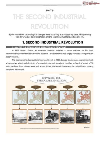THE INDUSTRIAL REVOLUTION

UNIT 5

THE SECOND INDUSTRIAL
REVOLUTION
By the mid-1800s technological changes were occurring at a staggering pace. This growing
wonder was due to collaboration among scientist, inventors and engineers.

1. SECOND INDUSTRIAL REVOLUTION
1. HOW DID THE STEAM ENGINE AFFECT TRANSPORTATION?
In 1807 Robert Fulton, an American inventor installed a steam machine on his boat,
revolutionizing water transportation and by about 1870 steamships had largely replaced sailing ships on
ocean voyages.
The steam engine also revolutionized land travel. In 1829, George Stephenson, an engineer, built
a locomotive, which pulled a train of connected cars on iron rails at the then unheard of speed of 30
miles per hour. Soon railways were built across Britain, the rest of Europe and the United States to carry
cargo and passengers.

 