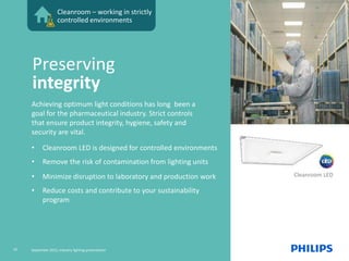 Cleanroom – working in strictly
controlled environments
Cleanroom LED
Achieving optimum light conditions has long been a
goal for the pharmaceutical industry. Strict controls
that ensure product integrity, hygiene, safety and
security are vital.
• Cleanroom LED is designed for controlled environments
• Remove the risk of contamination from lighting units
• Minimize disruption to laboratory and production work
• Reduce costs and contribute to your sustainability
program
Preserving
integrity
10 September 2015, Industry lighting presentation
 