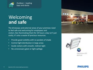 OptiVision LED
BVP520
Outdoor – loading
bays and docks
The driveways and external areas of your premises need
to feel safe and welcoming for employees and
visitors. But illuminating them for 24 hours a day isn’t just
costly, it’s also a waste of precious resources.
• Provide good visibility with no pockets of shade
• Control light distribution in large areas
• Guide visitors with smooth, indirect light
• No unnecessary glare or light spillage
Welcoming
and safe
11 September 2015, Industry lighting presentation
 