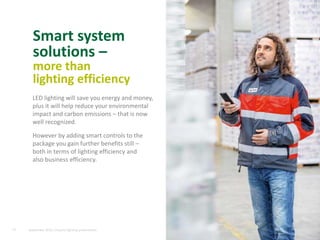 Smart system
solutions –
more than
lighting efficiency
13
LED lighting will save you energy and money,
plus it will help reduce your environmental
impact and carbon emissions – that is now
well recognized.
However by adding smart controls to the
package you gain further benefits still –
both in terms of lighting efficiency and
also business efficiency.
September 2015, Industry lighting presentation
 