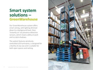 14
Smart system
solutions –
GreenWarehouse
Our GreenWarehouse system offers
smart zoning, with lighting dimmed
down to a background level, then
'instantly on' via presence detection
sensors, which means safety at work
and no dark shadows.
The system features wirelessly-
controlled LED luminaires, is designed for
a facility of any size and is suitable for
both open spaces and racking.
September 2015, Industry lighting presentation
 