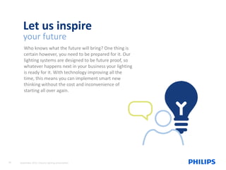 *Source: United States Green Building Council (USGBC)
Let us inspire
your future
Who knows what the future will bring? One thing is
certain however, you need to be prepared for it. Our
lighting systems are designed to be future proof, so
whatever happens next in your business your lighting
is ready for it. With technology improving all the
time, this means you can implement smart new
thinking without the cost and inconvenience of
starting all over again.
20 September 2015, Industry lighting presentation
 