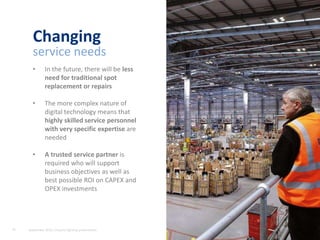 21 A lighting service that fits your business needs
• In the future, there will be less
need for traditional spot
replacement or repairs
• The more complex nature of
digital technology means that
highly skilled service personnel
with very specific expertise are
needed
• A trusted service partner is
required who will support
business objectives as well as
best possible ROI on CAPEX and
OPEX investments
Changing
service needs
21 September 2015, Industry lighting presentation
 