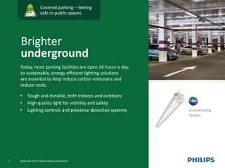 GreenParking
System
Covered parking – feeling
safe in public spaces
Today, most parking facilities are open 24 hours a day,
so sustainable, energy efficient lighting solutions
are essential to help reduce carbon emissions and
reduce costs.
• Tough and durable, both indoors and outdoors
• High quality light for visibility and safety
• Lighting controls and presence detection systems
Brighter
underground
5 September 2015, Industry lighting presentation
 